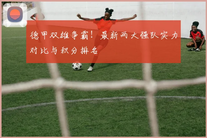德甲双雄争霸!最新两大强队实力对比与积分排名
